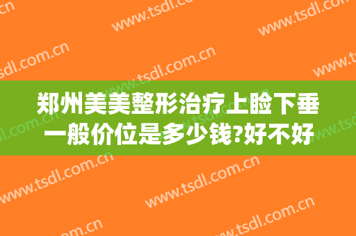 郑州美美整形治疗上睑下垂一般价位是多少钱?好不好?(做上睑下垂多少钱)