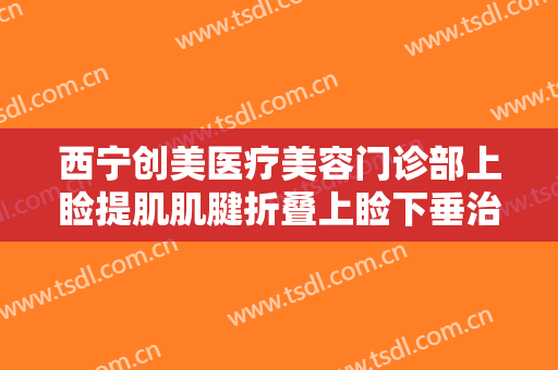 西宁创美医疗美容门诊部上睑提肌肌腱折叠上睑下垂治疗什么价格?贵不贵?