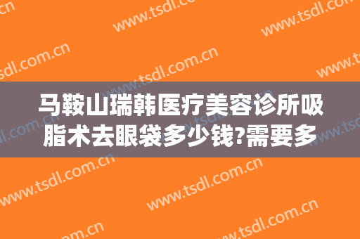 马鞍山瑞韩医疗美容诊所吸脂术去眼袋多少钱?需要多久恢复?(亚韩美容医院做眼袋要多少钱?)