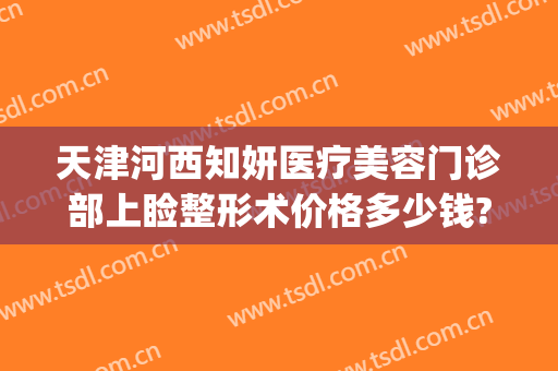 天津河西知妍医疗美容门诊部上睑整形术价格多少钱?多长时间恢复?(天津知妍医疗美容医生)