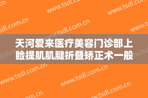 天河爱来医疗美容门诊部上睑提肌肌腱折叠矫正术一般多少钱?好不好?