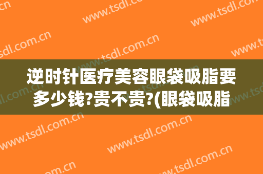 逆时针医疗美容眼袋吸脂要多少钱?贵不贵?(眼袋吸脂价钱)