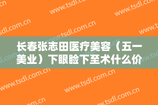 长春张志田医疗美容（五一美业）下眼睑下至术什么价格?贵不贵?