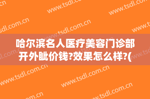 哈尔滨名人医疗美容门诊部开外眦价钱?效果怎么样?(哈尔滨整形外科)