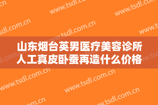 山东烟台英男医疗美容诊所人工真皮卧蚕再造什么价格?可靠吗?