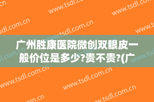广州胜康医院微创双眼皮一般价位是多少?贵不贵?(广州弘基医疗双眼皮多少钱)