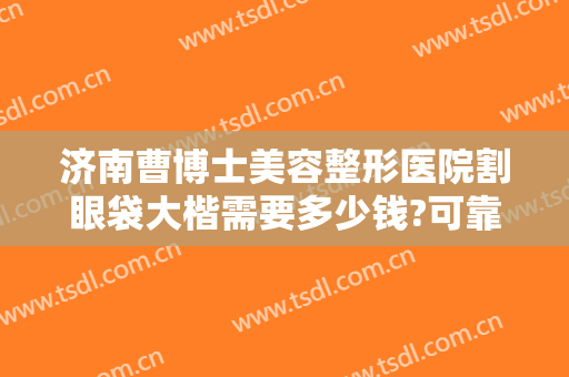 济南曹博士美容整形医院割眼袋大楷需要多少钱?可靠吗?