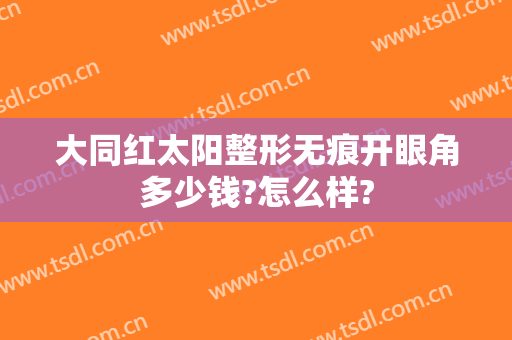 大同红太阳整形无痕开眼角多少钱?怎么样?