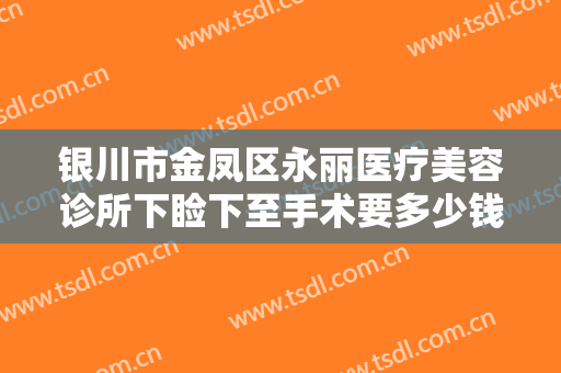 银川市金凤区永丽医疗美容诊所下睑下至手术要多少钱?有哪些优势?