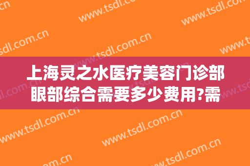 上海灵之水医疗美容门诊部眼部综合需要多少费用?需要多久恢复?(灵之水医疗美容医院怎么样)