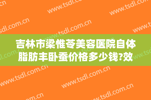 吉林市梁惟苓美容医院自体脂肪丰卧蚕价格多少钱?效果怎么样?(吉林市梁惟苓美容院做双眼皮多少钱)