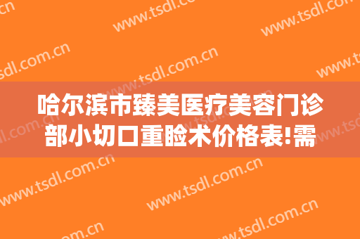 哈尔滨市臻美医疗美容门诊部小切口重睑术价格表!需要多久恢复?(哈尔滨臻美整形医院)