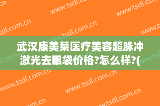 武汉康美莱医疗美容超脉冲激光去眼袋价格?怎么样?(激光手术眼袋价格)