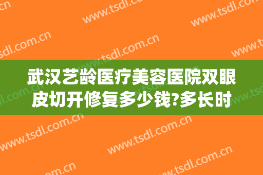 武汉艺龄医疗美容医院双眼皮切开修复多少钱?多长时间恢复?(武汉艺龄医疗整形医院怎么样)