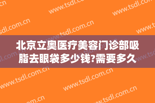 北京立奥医疗美容门诊部吸脂去眼袋多少钱?需要多久恢复?(北京医院割眼袋)
