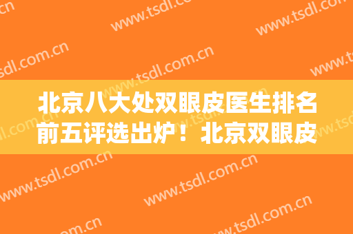 北京八大处双眼皮医生排名前五评选出炉！北京双眼皮医生排行榜(北京八大处双眼皮手术医生)