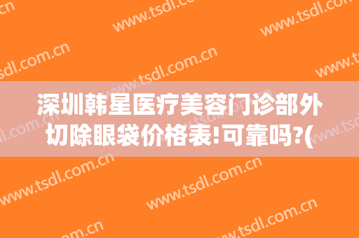 深圳韩星医疗美容门诊部外切除眼袋价格表!可靠吗?(星韩美医疗美容医院)