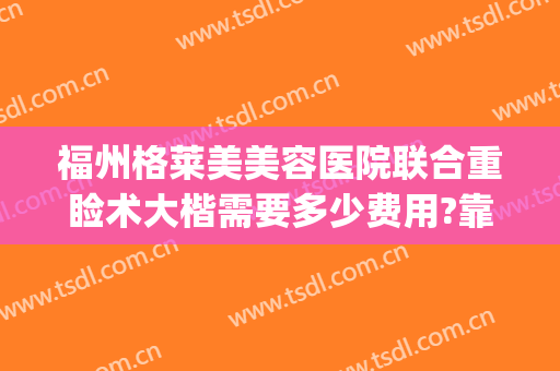 福州格莱美美容医院联合重睑术大楷需要多少费用?靠谱吗?(福州美莱美容整形医院怎么样)