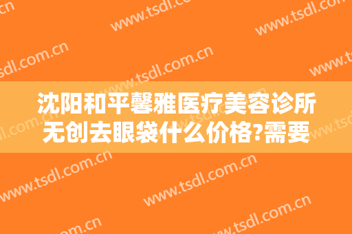 沈阳和平馨雅医疗美容诊所无创去眼袋什么价格?需要多久恢复?