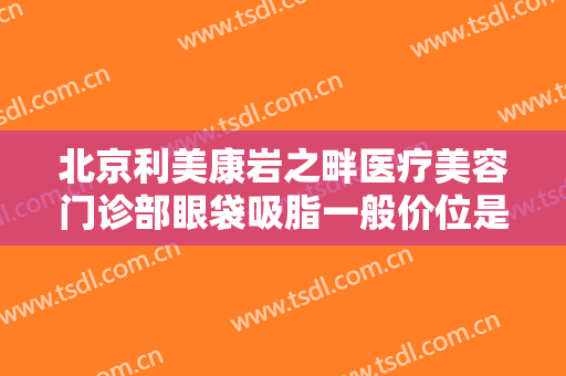 北京利美康岩之畔医疗美容门诊部眼袋吸脂一般价位是多少钱?靠谱吗?