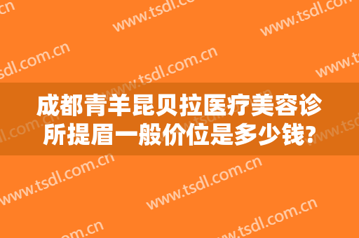 成都青羊昆贝拉医疗美容诊所提眉一般价位是多少钱?需要多久恢复?