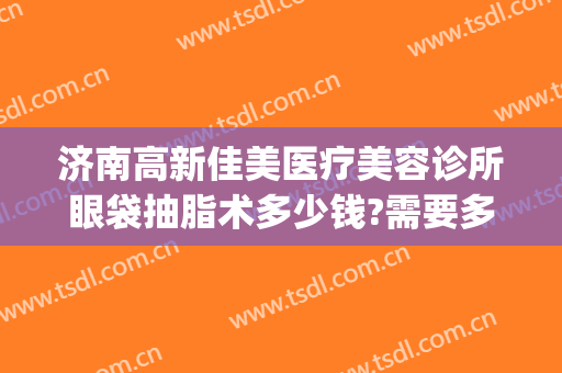 济南高新佳美医疗美容诊所眼袋抽脂术多少钱?需要多久恢复?(去眼袋吸脂手术要多少钱)