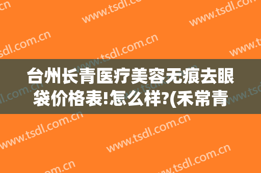 台州长青医疗美容无痕去眼袋价格表!怎么样?(禾常青无痕去眼袋价格)