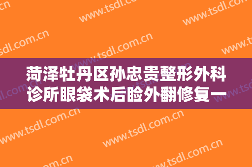 菏泽牡丹区孙忠贵整形外科诊所眼袋术后睑外翻修复一般价位是多少费用?怎么样?