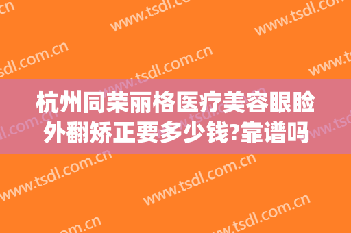 杭州同荣丽格医疗美容眼睑外翻矫正要多少钱?靠谱吗?(杭州同荣丽格医疗美容怎么样)