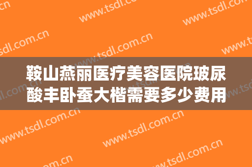 鞍山燕丽医疗美容医院玻尿酸丰卧蚕大楷需要多少费用?好不好?(鞍山燕丽整形医院怎么样)