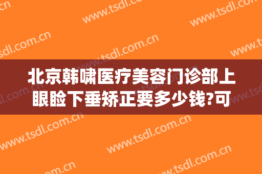 北京韩啸医疗美容门诊部上眼睑下垂矫正要多少钱?可靠吗?(北京韩啸医疗美容医院怎么样)