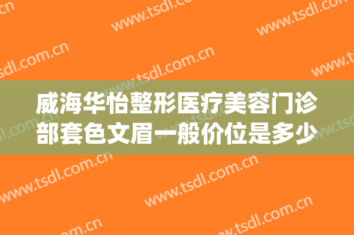 威海华怡整形医疗美容门诊部套色文眉一般价位是多少费用?可靠吗?(威海华怡整形医疗美容门诊部好不好)