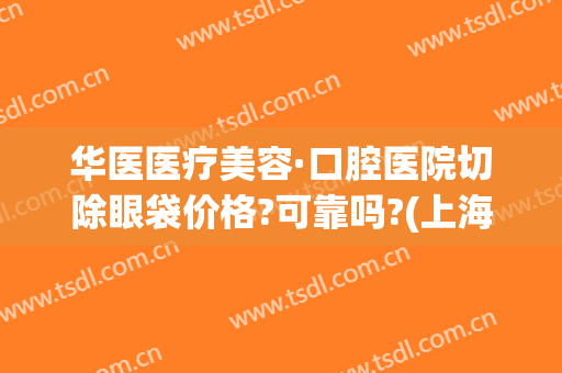 华医医疗美容·口腔医院切除眼袋价格?可靠吗?(上海华美医院做眼袋)