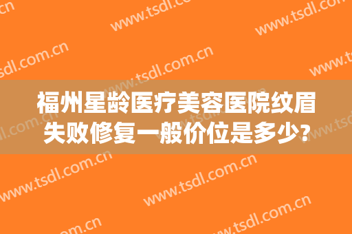 福州星龄医疗美容医院纹眉失败修复一般价位是多少?需要多久恢复?(福州星龄整形医院正规吗)