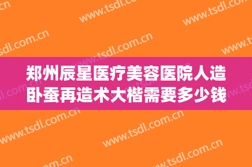 郑州辰星医疗美容医院人造卧蚕再造术大楷需要多少钱?有哪些优势?(郑州星辰医美整形医院怎么样)