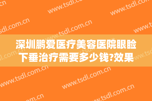 深圳鹏爱医疗美容医院眼睑下垂治疗需要多少钱?效果怎么样?(深圳鹏爱医疗美容医院 评论)