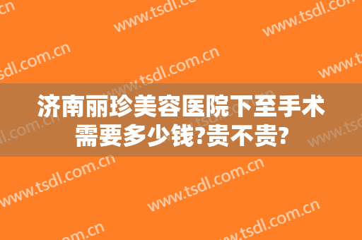济南丽珍美容医院下至手术需要多少钱?贵不贵?