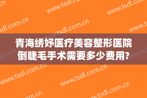 青海绣妤医疗美容整形医院倒睫毛手术需要多少费用?可靠吗?(西宁绣妤整形)