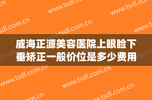 威海正源美容医院上眼睑下垂矫正一般价位是多少费用?有哪些优势?(眼皮下垂矫正价格)