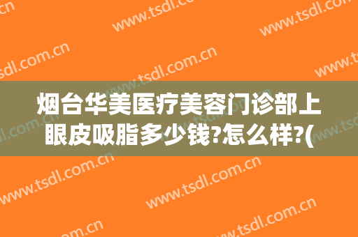 烟台华美医疗美容门诊部上眼皮吸脂多少钱?怎么样?(烟台吸脂医院)