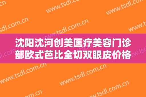 沈阳沈河创美医疗美容门诊部欧式芭比全切双眼皮价格表!效果怎么样?