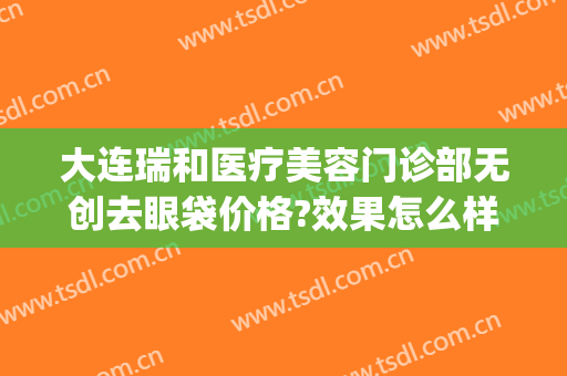 大连瑞和医疗美容门诊部无创去眼袋价格?效果怎么样?(大连瑞丽医疗整形美容怎么样)