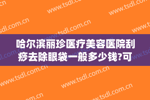 哈尔滨丽珍医疗美容医院刮痧去除眼袋一般多少钱?可靠吗?(哈尔滨哪家美容院做去除眼袋)