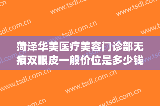菏泽华美医疗美容门诊部无痕双眼皮一般价位是多少钱?效果怎么样?(菏泽孙氏整形医院做双眼皮怎么样)