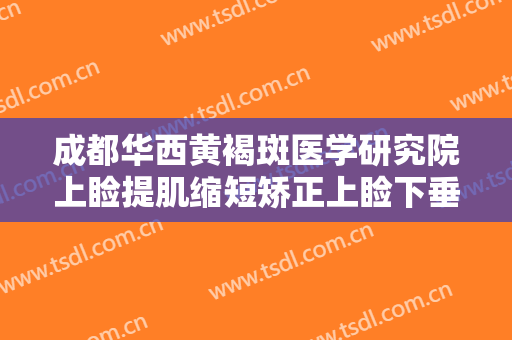 成都华西黄褐斑医学研究院上睑提肌缩短矫正上睑下垂大楷需要多少钱?多长时间恢复?