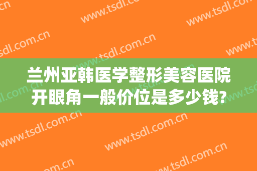 兰州亚韩医学整形美容医院开眼角一般价位是多少钱?多长时间恢复?(兰州做双眼皮兰州亚韩整形医院)