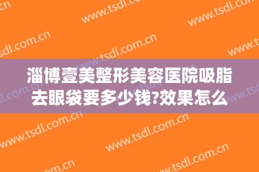 淄博壹美整形美容医院吸脂去眼袋要多少钱?效果怎么样?(美莱眼部整形多少钱)