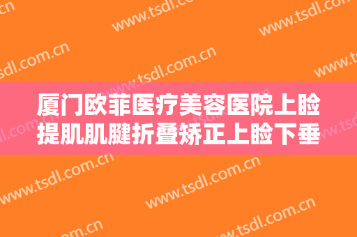 厦门欧菲医疗美容医院上睑提肌肌腱折叠矫正上睑下垂价钱?可靠吗?