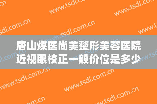 唐山煤医尚美整形美容医院近视眼校正一般价位是多少?好不好?(唐山煤医尚美整形美容医院是公立医院吗)