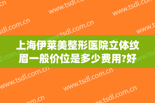 上海伊莱美整形医院立体纹眉一般价位是多少费用?好不好?(宁波美莱整形医院价格表一览)